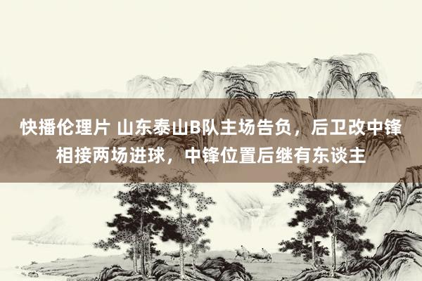 快播伦理片 山东泰山B队主场告负，后卫改中锋相接两场进球，中锋位置后继有东谈主