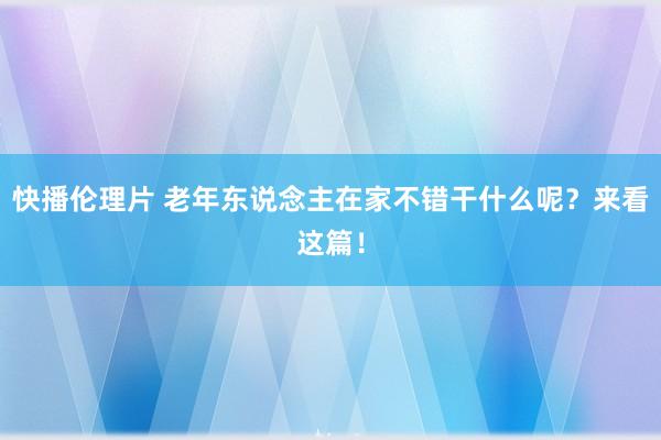 快播伦理片 老年东说念主在家不错干什么呢？来看这篇！