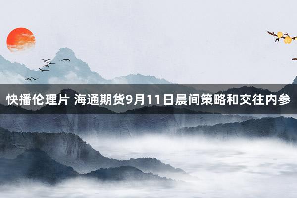 快播伦理片 海通期货9月11日晨间策略和交往内参