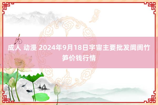 成人 动漫 2024年9月18日宇宙主要批发阛阓竹笋价钱行情