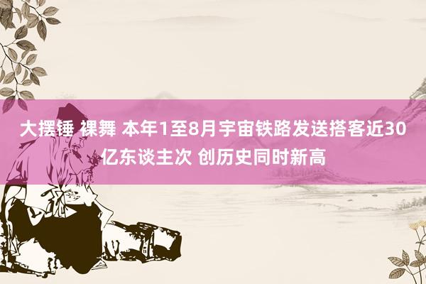 大摆锤 裸舞 本年1至8月宇宙铁路发送搭客近30亿东谈主次 创历史同时新高