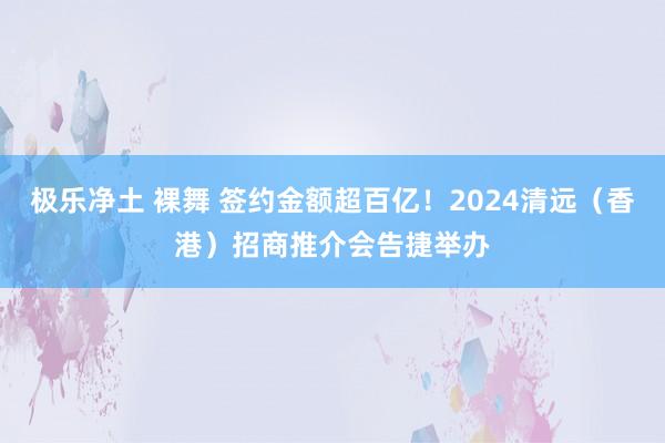 极乐净土 裸舞 签约金额超百亿！2024清远（香港）招商推介会告捷举办