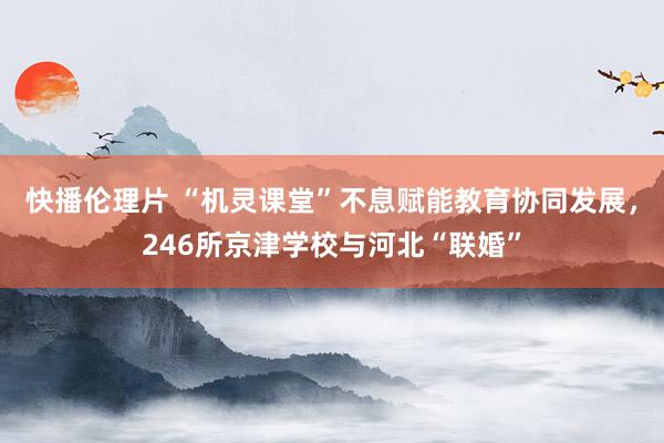快播伦理片 “机灵课堂”不息赋能教育协同发展，246所京津学校与河北“联婚”