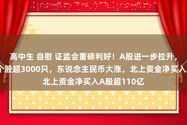 高中生 自慰 证监会重磅利好！A股进一步拉升，全商场飞腾个股超3000只，东说念主民币大涨，北上资金净买入A股超110亿