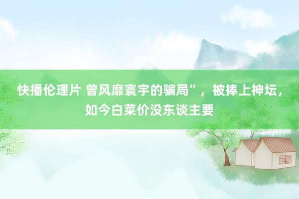 快播伦理片 曾风靡寰宇的骗局”，被捧上神坛，如今白菜价没东谈主要