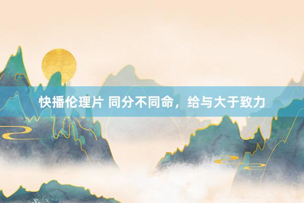 快播伦理片 同分不同命,给与大于致力