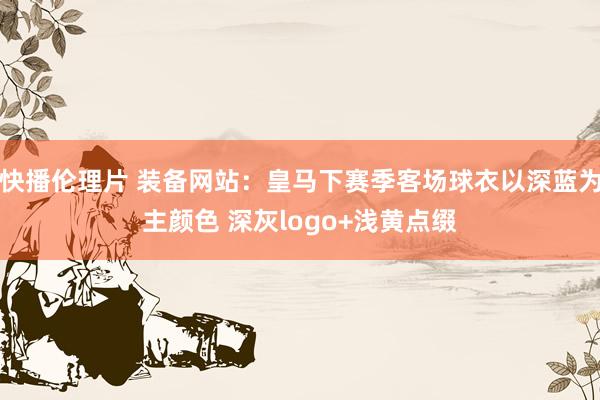快播伦理片 装备网站：皇马下赛季客场球衣以深蓝为主颜色 深灰logo+浅黄点缀