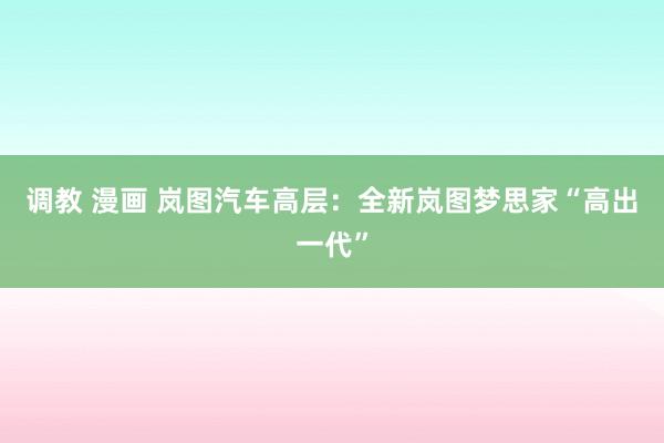 调教 漫画 岚图汽车高层：全新岚图梦思家“高出一代”