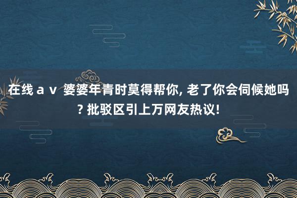在线ａｖ 婆婆年青时莫得帮你， 老了你会伺候她吗? 批驳区引上万网友热议!