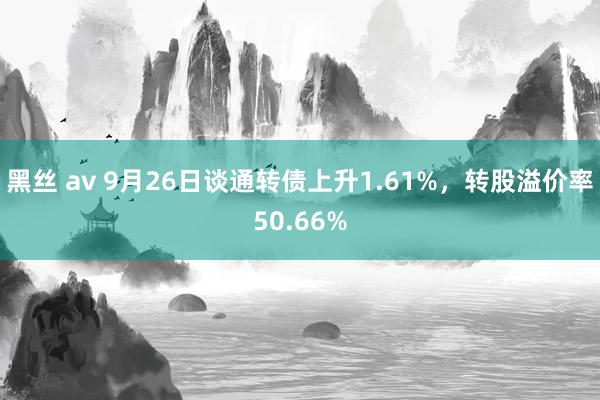 黑丝 av 9月26日谈通转债上升1.61%，转股溢价率50.66%