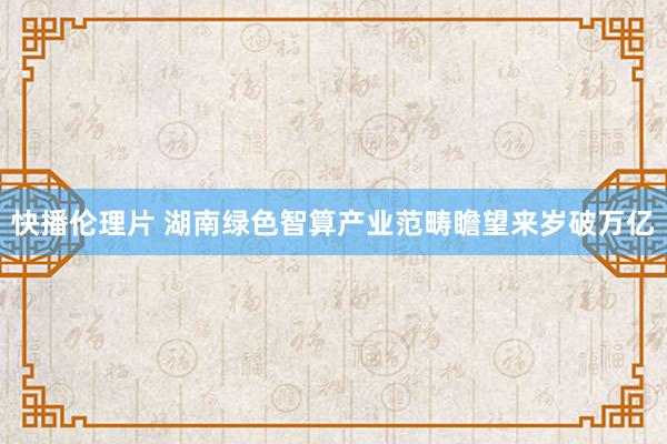 快播伦理片 湖南绿色智算产业范畴瞻望来岁破万亿