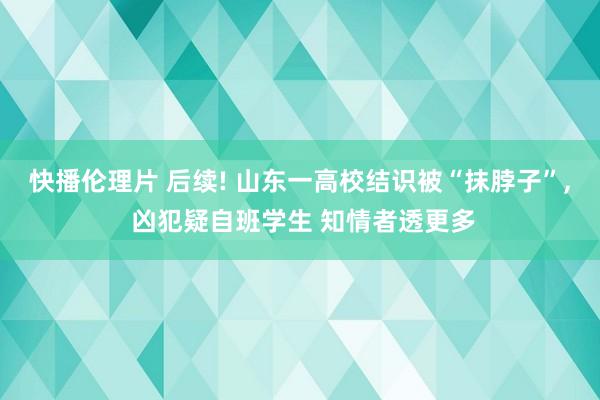 快播伦理片 后续! 山东一高校结识被“抹脖子”， 凶犯疑自班学生 知情者透更多