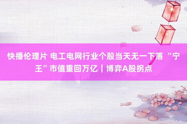 快播伦理片 电工电网行业个股当天无一下落 “宁王”市值重回万亿｜博弈A股拐点