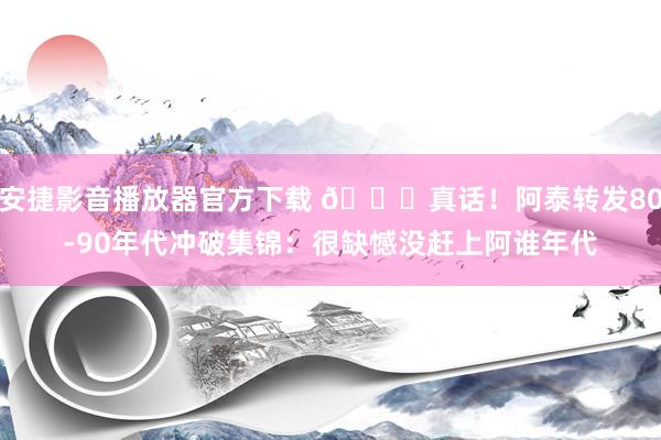 安捷影音播放器官方下载 😂真话！阿泰转发80-90年代冲破集锦：很缺憾没赶上阿谁年代