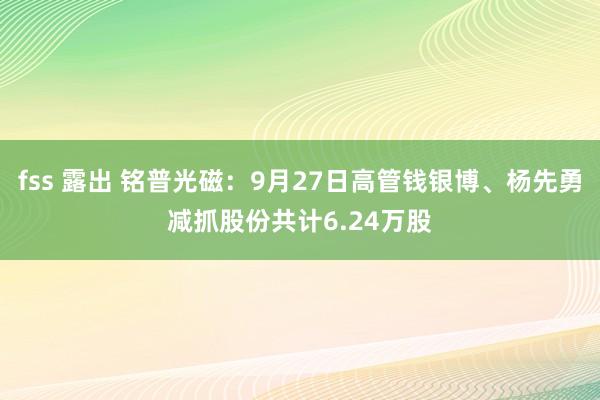 fss 露出 铭普光磁：9月27日高管钱银博、杨先勇减抓股份共计6.24万股
