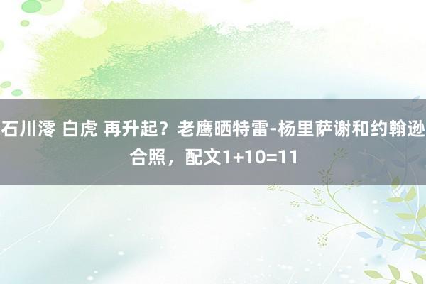 石川澪 白虎 再升起？老鹰晒特雷-杨里萨谢和约翰逊合照，配文1+10=11