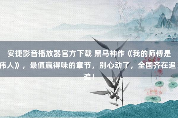 安捷影音播放器官方下载 黑马神作《我的师傅是伟人》，最值赢得味的章节，别心动了，全国齐在追！