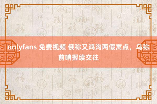 onlyfans 免费视频 俄称又鸿沟两假寓点，乌称前哨握续交往