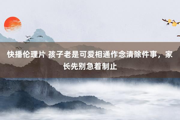快播伦理片 孩子老是可爱相通作念清除件事，家长先别急着制止