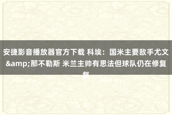 安捷影音播放器官方下载 科埃：国米主要敌手尤文&那不勒斯 米兰主帅有思法但球队仍在修复