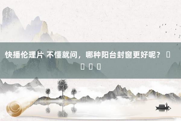快播伦理片 不懂就问，哪种阳台封窗更好呢？ ​ ​​​