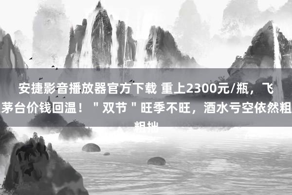 安捷影音播放器官方下载 重上2300元/瓶，飞天茅台价钱回温！＂双节＂旺季不旺，酒水亏空依然粗拙