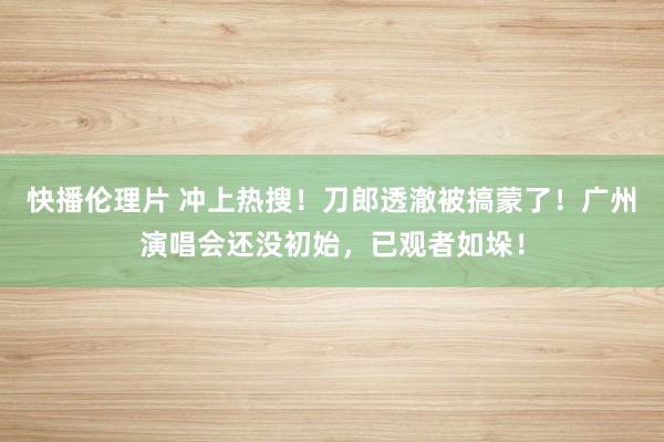 快播伦理片 冲上热搜！刀郎透澈被搞蒙了！广州演唱会还没初始，已观者如垛！