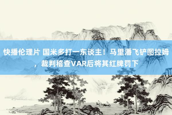 快播伦理片 国米多打一东谈主！马里潘飞铲图拉姆，裁判稽查VAR后将其红牌罚下