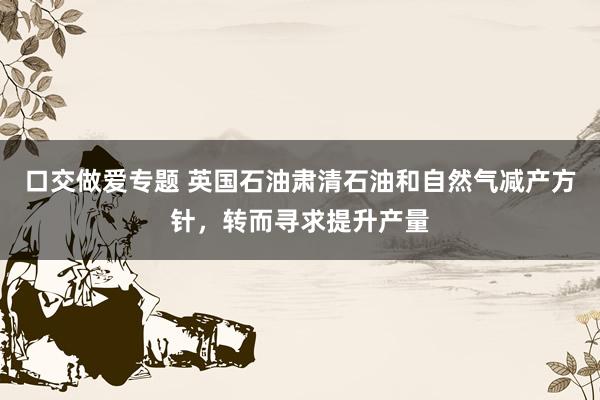 口交做爱专题 英国石油肃清石油和自然气减产方针，转而寻求提升产量