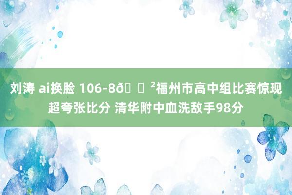 刘涛 ai换脸 106-8😲福州市高中组比赛惊现超夸张比分 清华附中血洗敌手98分