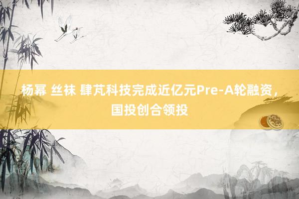 杨幂 丝袜 肆芃科技完成近亿元Pre-A轮融资，国投创合领投
