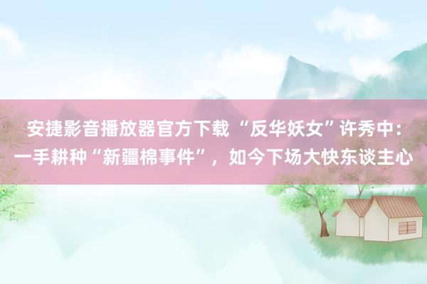安捷影音播放器官方下载 “反华妖女”许秀中：一手耕种“新疆棉事件”，如今下场大快东谈主心
