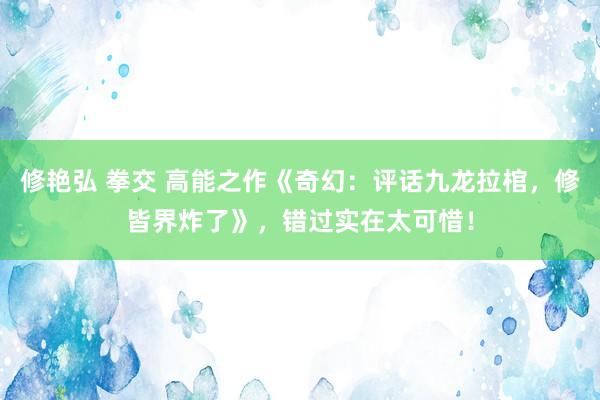 修艳弘 拳交 高能之作《奇幻：评话九龙拉棺，修皆界炸了》，错过实在太可惜！