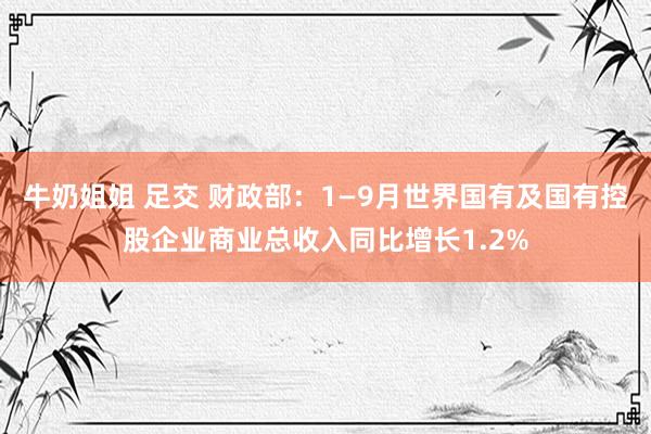 牛奶姐姐 足交 财政部：1—9月世界国有及国有控股企业商业总收入同比增长1.2%