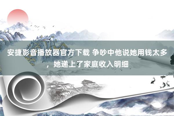安捷影音播放器官方下载 争吵中他说她用钱太多，她递上了家庭收入明细