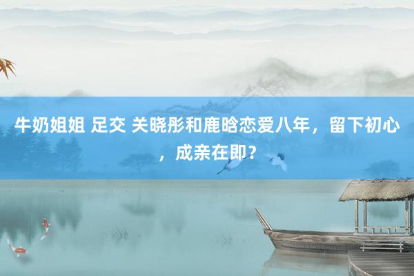 牛奶姐姐 足交 关晓彤和鹿晗恋爱八年，留下初心，成亲在即？