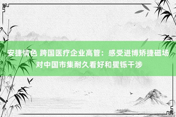 安捷情色 跨国医疗企业高管：感受进博矫捷磁场 对中国市集耐久看好和矍铄干涉