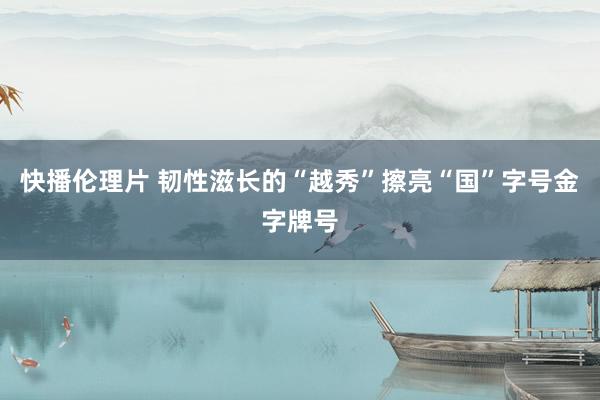 快播伦理片 韧性滋长的“越秀”擦亮“国”字号金字牌号