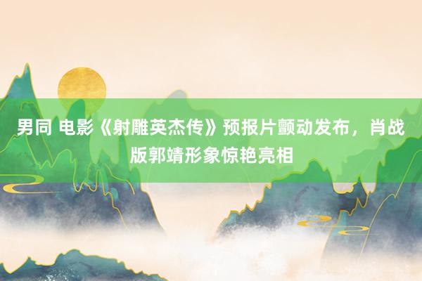 男同 电影《射雕英杰传》预报片颤动发布，肖战版郭靖形象惊艳亮相