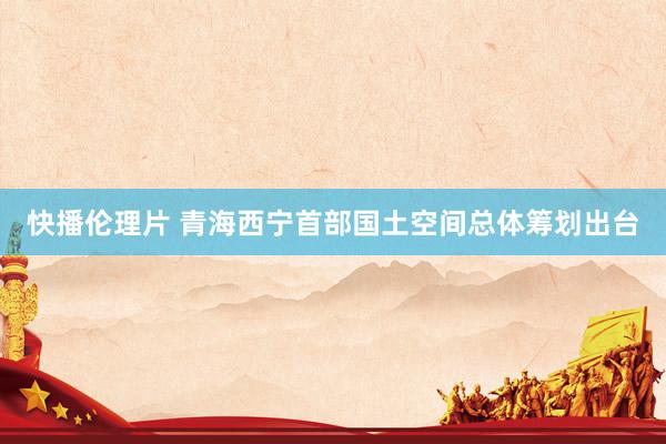 快播伦理片 青海西宁首部国土空间总体筹划出台