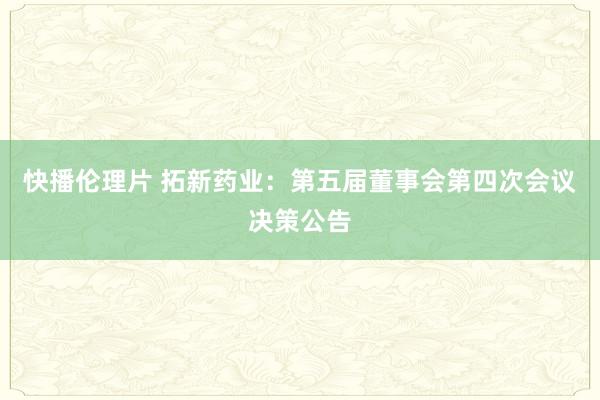 快播伦理片 拓新药业：第五届董事会第四次会议决策公告