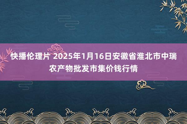 快播伦理片 2025年1月16日安徽省淮北市中瑞农产物批发市集价钱行情