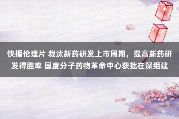 快播伦理片 裁汰新药研发上市周期，提高新药研发得胜率 国度分子药物革命中心获批在深组建