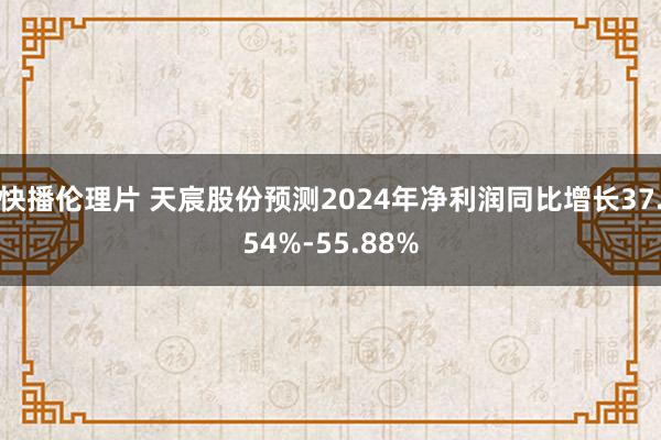 快播伦理片 天宸股份预测2024年净利润同比增长37.54%-55.88%