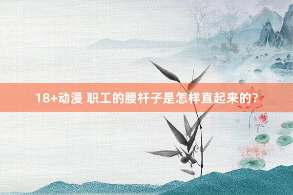 18+动漫 职工的腰杆子是怎样直起来的？