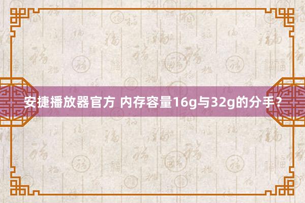 安捷播放器官方 内存容量16g与32g的分手？