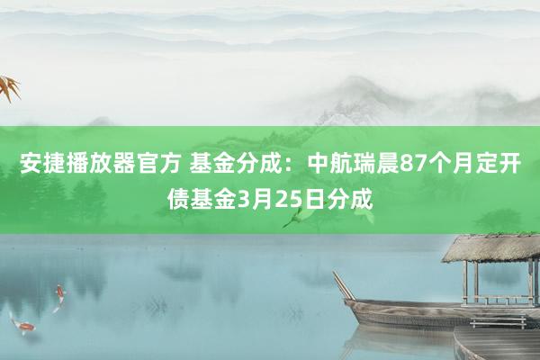 安捷播放器官方 基金分成：中航瑞晨87个月定开债基金3月25日分成