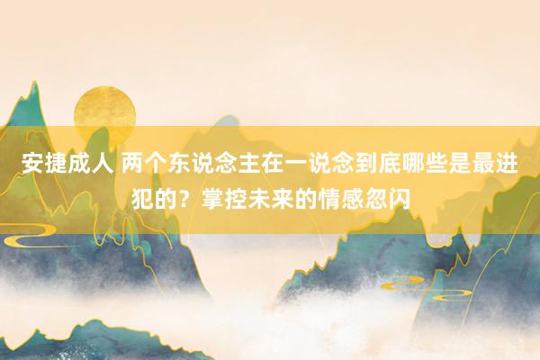 安捷成人 两个东说念主在一说念到底哪些是最进犯的？掌控未来的情感忽闪