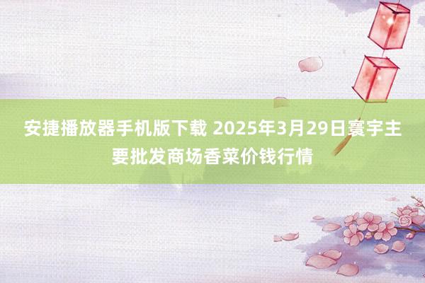 安捷播放器手机版下载 2025年3月29日寰宇主要批发商场香菜价钱行情