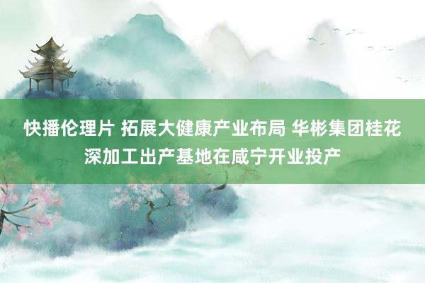 快播伦理片 拓展大健康产业布局 华彬集团桂花深加工出产基地在咸宁开业投产